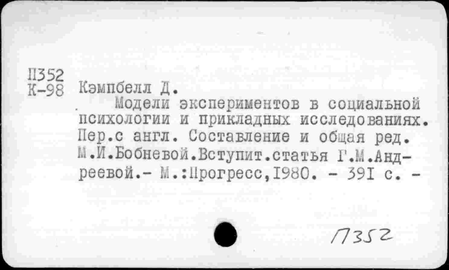 ﻿11352
К-98 Кэмпбелл Д.
Модели экспериментов в социальной психологии и прикладных исследованиях Пер.с англ. Составление и общая ред. М. И. Бо бне во й. Вс тупи т.с та т ья Г.М.Андреевой.- М.:Прогресс,1980. - 391 с. -